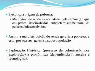  E explica a origem da pobreza:
 Má divisão de renda na sociedade, pela exploração que
os países desenvolvidos submetem/submeteram os
países subdesenvolvidos.
 Assim, a má distribuição de renda geraria a pobreza, e
esta, por sua vez, geraria a superpopulação.
 Exploração Histórica (processo de colonização por
exploração) e econômicas (dependência financeira e
tecnológica).
 