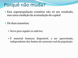 Porquê não muda?
 Esta superpopulação constitui não só um resultado,
mas uma condição da acumulação do capital
 De duas maneiras:
 Serve para regular os salários;
 É material humano disponível, a ser aproveitado,
independente dos limites do aumento real da população
 