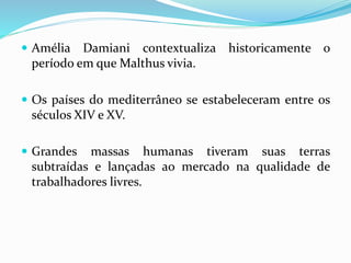  Amélia Damiani contextualiza historicamente o
período em que Malthus vivia.
 Os países do mediterrâneo se estabeleceram entre os
séculos XIV e XV.
 Grandes massas humanas tiveram suas terras
subtraídas e lançadas ao mercado na qualidade de
trabalhadores livres.
 