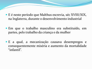  E é neste período que Malthus escrevia, séc XVIII/XIX,
na Inglaterra, durante o desenvolvimento industrial
 Em que o trabalho masculino era substituído, em
partes, pelo trabalho da criança e da mulher
 E a qual, a mecanização causava desempregos e
consequentemente miséria e aumento da mortalidade
“infantil”.
 