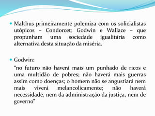  Malthus primeiramente polemiza com os solicialistas
utópicos – Condorcet; Godwin e Wallace – que
propunham uma sociedade igualitária como
alternativa desta situação da miséria.
 Godwin:
“no futuro não haverá mais um punhado de ricos e
uma multidão de pobres; não haverá mais guerras
assim como doenças; o homem não se angustiará nem
mais viverá melancolicamente; não haverá
necessidade, nem da administração da justiça, nem de
governo”
 