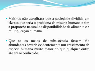  Malthus não acreditava que a sociedade dividida em
classes que seria o problema da miséria humana e sim
a proporção natural de disponibilidade de alimento e a
multiplicação humana.
 Que se os meios de subsistência fossem tão
abundantes haveria evidentemente um crescimento da
espécie humana muito maior do que qualquer outro
até então conhecido.
 