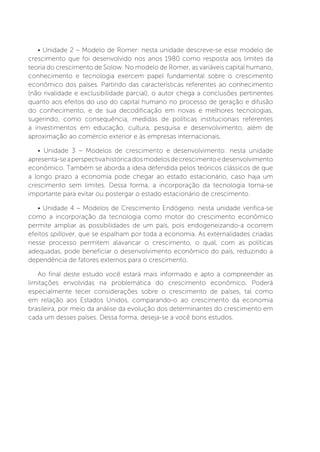 • Unidade 2 – Modelo de Romer: nesta unidade descreve-se esse modelo de
crescimento que foi desenvolvido nos anos 1980 como resposta aos limites da
teoria do crescimento de Solow. No modelo de Romer, as variáveis capital humano,
conhecimento e tecnologia exercem papel fundamental sobre o crescimento
econômico dos países. Partindo das características referentes ao conhecimento
(não rivalidade e exclusibilidade parcial), o autor chega a conclusões pertinentes
quanto aos efeitos do uso do capital humano no processo de geração e difusão
do conhecimento, e de sua decodificação em novas e melhores tecnologias,
sugerindo, como consequência, medidas de políticas institucionais referentes
a investimentos em educação, cultura, pesquisa e desenvolvimento, além de
aproximação ao comércio exterior e às empresas internacionais.
• Unidade 3 – Modelos de crescimento e desenvolvimento: nesta unidade
apresenta-seaperspectivahistóricadosmodelosdecrescimentoedesenvolvimento
econômico. Também se aborda a ideia defendida pelos teóricos clássicos de que
a longo prazo a economia pode chegar ao estado estacionário, caso haja um
crescimento sem limites. Dessa forma, a incorporação da tecnologia torna-se
importante para evitar ou postergar o estado estacionário de crescimento.
• Unidade 4 – Modelos de Crescimento Endógeno: nesta unidade verifica-se
como a incorporação da tecnologia como motor do crescimento econômico
permite ampliar as possibilidades de um país, pois endogeneizando-a ocorrem
efeitos spillover, que se espalham por toda a economia. As externalidades criadas
nesse processo permitem alavancar o crescimento, o qual, com as políticas
adequadas, pode beneficiar o desenvolvimento econômico do país, reduzindo a
dependência de fatores externos para o crescimento.
Ao final deste estudo você estará mais informado e apto a compreender as
limitações envolvidas na problemática do crescimento econômico. Poderá
especialmente tecer considerações sobre o crescimento de países, tal como
em relação aos Estados Unidos, comparando-o ao crescimento da economia
brasileira, por meio da análise da evolução dos determinantes do crescimento em
cada um desses países. Dessa forma, deseja-se a você bons estudos.
 
