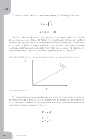 Modelo de Romer
U2
98
Da mesma maneira, podemos reescrever a equação (5) da seguinte forma:
Também pelo fato de a proporção de bens finais renunciados sob a forma
de investimentos em estoque de capital n e a quantidade de bens de capital
representarem quantidades fixas, o crescimento do estoque de capital K destinado
à produção de bens de capital estabelece uma relação direta com o estágio
tecnológico alcançado pela sociedade A, de modo que os valores n estabelecem
os parâmetros dessa relação, conforme é possível observar no Gráfico 2.3.
Da mesma maneira, podemos observar que a taxa de crescimento do estoque
de capital investido é idêntica à taxa de crescimento do estoque de conhecimento
acumulado pela sociedade. Se supormos que e são as taxas de crescimento dos
respectivos estoques, poderemos escrever:
Fonte: Elaborado pelo autor (2015).
Gráfico 2.3: Relação entre o estoque de capital investido e o estoque de conhecimento
 