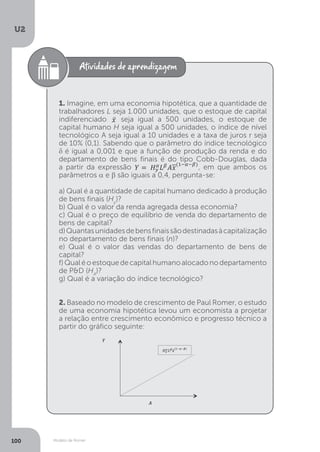 Modelo de Romer
U2
100
1. Imagine, em uma economia hipotética, que a quantidade de
trabalhadores L seja 1.000 unidades, que o estoque de capital
indiferenciado seja igual a 500 unidades, o estoque de
capital humano H seja igual a 500 unidades, o índice de nível
tecnológico A seja igual a 10 unidades e a taxa de juros r seja
de 10% (0,1). Sabendo que o parâmetro do índice tecnológico
δ é igual a 0,001 e que a função de produção da renda e do
departamento de bens finais é do tipo Cobb-Douglas, dada
a partir da expressão
departamento de bens finais é do tipo Cobb-Douglas, dada
, em que ambos os
parâmetros α e β são iguais a 0,4, pergunta-se:
a) Qual é a quantidade de capital humano dedicado à produção
de bens finais (Hy
)?
b) Qual é o valor da renda agregada dessa economia?
c) Qual é o preço de equilíbrio de venda do departamento de
bens de capital?
d)Quantasunidadesdebensfinaissãodestinadasàcapitalização
no departamento de bens finais (n)?
e) Qual é o valor das vendas do departamento de bens de
capital?
f)Qualéoestoquedecapitalhumanoalocadonodepartamento
de P&D (HA
)?
g) Qual é a variação do índice tecnológico?
2. Baseado no modelo de crescimento de Paul Romer, o estudo
de uma economia hipotética levou um economista a projetar
a relação entre crescimento econômico e progresso técnico a
partir do gráfico seguinte:
 