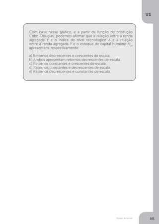 Modelo de Romer
U2
101
Com base nesse gráfico, e a partir da função de produção
Cobb-Douglas, podemos afirmar que a relação entre a renda
agregada Y e o índice de nível tecnológico A e a relação
entre a renda agregada Y e o estoque de capital humano H(y)
apresentam, respectivamente:
a) Retornos decrescentes e crescentes de escala.
b) Ambos apresentam retornos decrescentes de escala.
c) Retornos constantes e crescentes de escala.
d) Retornos constantes e decrescentes de escala.
e) Retornos decrescentes e constantes de escala.
 