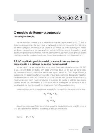Modelo de Romer
U2
103
Seção 2.3
O modelo de Romer estruturado
Na seção anterior vimos que, a partir da análise dos departamentos D1, D2, D3, a
dinâmica econômica é tal que induz uma taxa de crescimento constante e idêntica
da renda agregada, do estoque de capital e do índice de nível tecnológico. Nesta
seção vamos construir a fórmula geral do modelo de Romer a partir do equilíbrio geral
alcançado pelos departamentos. Por fim, abordaremos as implicações práticas deste
modelo para a discussão referente aos determinantes do crescimento econômico.
2.3.1 O equilíbrio geral do modelo e a relação entre a taxa de
crescimento e o estoque de capital humano geral
No processo de produção dos bens específicos dos departamentos D1, D2
e D3, a quantidade produzida em cada um deles deve ser tal que as condições
de remuneração e lucratividade entre eles sejam idênticas. Caso haja diferença
substancial em cada departamento, poderá haver deslocamento de capital e trabalho
de departamentos menos lucrativos e com menores salários para os departamentos
mais lucrativos e com maiores salários. O excesso de capital e salários para esses
setores levará paulatinamente a uma redução nas condições de remuneração e
lucratividade de forma a igualá-los novamente nos três departamentos.
Nesse sentido, podemos expressar a condição de equilíbrio da seguinte maneira:
e
A partir dessas equações é possível descrever e estabelecer uma relação entre a
taxa de crescimento da renda e o estoque de capital humano.
Como:
Introdução à seção
 