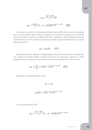 Modelo de Romer
U2
105
Por sua vez, os salários no departamento produtor de P&D são custos de produção
de um novo design relacionado ao estado de conhecimento geral da sociedade.
Essa afirmação se baseia na hipótese da não rivalidade e externalidade parcial do
conhecimento. Assim, podemos expressar os salários desse departamento w_(A )da
seguinte maneira:
Adicionalmente, os salários no departamento de bens finais podem ser descritos
em função da produtividade marginal do fator de produção capital Hy
nesse
departamento, uma vez que ele opera sob concorrência perfeita. Dessa forma:
Igualando as expressões (21) e (22):
Como pela equação (20):
 