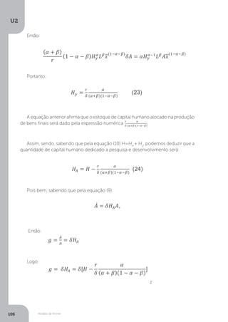 Modelo de Romer
U2
106
Então:
Portanto:
A equação anterior afirma que o estoque de capital humano alocado na produção
de bens finais será dado pela expressão numérica .
Assim, sendo, sabendo que pela equação (10) H=HA
+ Hy
, podemos deduzir que a
quantidade de capital humano dedicado a pesquisa e desenvolvimento será:
Pois bem, sabendo que pela equação (9):
Então:
Logo:
z
 