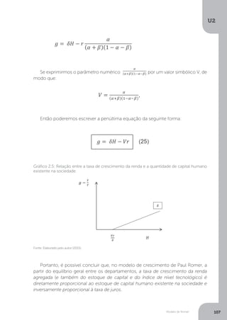 Modelo de Romer
U2
107
Se exprimirmos o parâmetro numérico por um valor simbólico V, de
modo que:
Então poderemos escrever a penúltima equação da seguinte forma:
Fonte: Elaborado pelo autor (2015).
Gráfico 2.5: Relação entre a taxa de crescimento da renda e a quantidade de capital humano
existente na sociedade
Portanto, é possível concluir que, no modelo de crescimento de Paul Romer, a
partir do equilíbrio geral entre os departamentos, a taxa de crescimento da renda
agregada (e também do estoque de capital e do índice de nível tecnológico) é
diretamente proporcional ao estoque de capital humano existente na sociedade e
inversamente proporcional à taxa de juros.
 