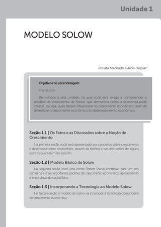 Unidade 1
MODELO SOLOW
Na primeira seção você será apresentado aos conceitos sobre crescimento
e desenvolvimento econômico, através da história e das discussões de alguns
autores que tratam do assunto.
Na segunda seção você verá como Robert Solow contribuiu para um dos
primeiros e mais importantes padrões de crescimento econômico, apresentando
a importância do capital físico.
Na terceira seção o modelo de Solow vai incorporar a tecnologia como forma
de crescimento econômico.
Seção 1.1 | Os Fatos e as Discussões sobre a Noção de
Crescimento
Seção 1.2 | Modelo Básico de Solow
Seção 1.3 | Incorporando a Tecnologia ao Modelo Solow
Objetivos de aprendizagem:
Olá, alunos!
Bem-vindos a esta unidade, na qual você será levado a compreender o
modelo de crescimento de Solow, que demonstra como a economia pode
crescer, ou seja, quais fatores influenciam no crescimento econômico, além de
diferenciar o crescimento econômico do desenvolvimento econômico.
.
Renata Machado Garcia Dalpiaz
 