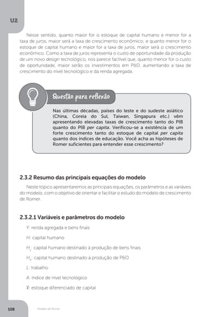 Modelo de Romer
U2
108
Nesse sentido, quanto maior for o estoque de capital humano e menor for a
taxa de juros, maior será a taxa de crescimento econômico; e quanto menor for o
estoque de capital humano e maior for a taxa de juros, maior será o crescimento
econômico. Como a taxa de juros representa o custo de oportunidade da produção
de um novo design tecnológico, nos parece factível que, quanto menor for o custo
de oportunidade, maior serão os investimentos em P&D, aumentando a taxa de
crescimento do nível tecnológico e da renda agregada.
Nas últimas décadas, países do leste e do sudeste asiático
(China, Coreia do Sul, Taiwan, Singapura etc.) vêm
apresentando elevadas taxas de crescimento tanto do PIB
quanto do PIB per capita. Verificou-se a existência de um
forte crescimento tanto do estoque de capital per capita
quanto dos índices de educação. Você acha as hipóteses de
Romer suficientes para entender esse crescimento?
2.3.2 Resumo das principais equações do modelo
Neste tópico apresentaremos as principais equações, os parâmetros e as variáveis
do modelo, com o objetivo de orientar e facilitar o estudo do modelo de crescimento
de Romer.
2.3.2.1 Variáveis e parâmetros do modelo
Y: renda agregada e bens finais
H: capital humano
Hy
: capital humano destinado à produção de bens finais
HA
: capital humano destinado à produção de P&D
L: trabalho
A: índice de nível tecnológico
: estoque diferenciado de capital
 