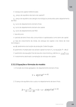 Modelo de Romer
U2
109
K: estoque de capital indiferenciado
p(x)
: preço de equilíbrio dos bens de capital
pA
: preço de equilíbrio dos designs tecnológicos produzidos pelo departamento
de P&D
πy
: lucro do departamento de bens finais
πk
: lucro do departamento de bens de capital
πA
: lucro do departamento de P&D
r: taxa de juros
n: parcela de bens finais não consumidos e capitalizados como bens de capital
g: taxa de crescimento da renda, do estoque de capital e do índice de nível
tecnológico
α e β: parâmetros da função de produção Cobb-Douglas
δ: parâmetro multiplicador da variável capital humano HA
na equação = δHA
A
V: parâmetro da equação final da taxa de crescimento g, idêntico a
K: investimento destinado à ampliação do estoque de capital.
2.3.2.2 Equações e fórmulas do modelo
1. A função da renda agregada e do departamento de bens finais:
2. O preço de equilíbrio dos custos no departamento de bens finais:
 