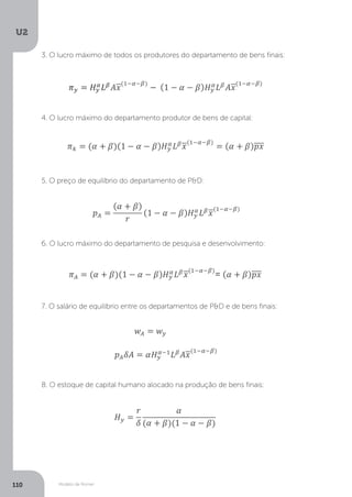 Modelo de Romer
U2
110
3. O lucro máximo de todos os produtores do departamento de bens finais:
4. O lucro máximo do departamento produtor de bens de capital:
5. O preço de equilíbrio do departamento de P&D:
6. O lucro máximo do departamento de pesquisa e desenvolvimento:
7. O salário de equilíbrio entre os departamentos de P&D e de bens finais:
8. O estoque de capital humano alocado na produção de bens finais:
 