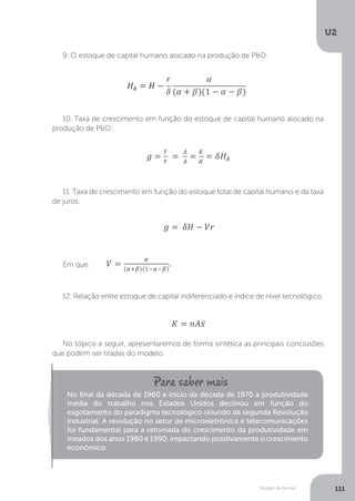 Modelo de Romer
U2
111
9. O estoque de capital humano alocado na produção de P&D:
10. Taxa de crescimento em função do estoque de capital humano alocado na
produção de P&D:
11. Taxa de crescimento em função do estoque total de capital humano e da taxa
de juros:
Em que:
12. Relação entre estoque de capital indiferenciado e índice de nível tecnológico:
No tópico a seguir, apresentaremos de forma sintética as principais conclusões
que podem ser tiradas do modelo.
No final da década de 1960 e início da década de 1970 a produtividade
média do trabalho nos Estados Unidos declinou em função do
esgotamento do paradigma tecnológico oriundo da segunda Revolução
Industrial. A revolução no setor de microeletrônica e telecomunicações
foi fundamental para a retomada do crescimento da produtividade em
meados dos anos 1980 e 1990, impactando positivamente o crescimento
econômico.
 