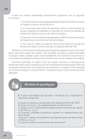Modelo de Romer
U2
112
A partir do modelo apresentado anteriormente, podemos tirar as seguintes
conclusões:
1. O crescimento da renda agregada depende basicamente do estoque
de capital humano e da taxa de juros.
2. O crescimento da renda não apresenta retornos decrescentes de
escala, podendo ser ampliado ou reduzido em função da variação do
estoque de capital humano e do nível tecnológico.
3. A taxa de crescimento da renda agregada é idêntica à taxa do estoque
de capital físico e do índice de nível tecnológico.
4. Por sua vez, ambas as taxas de crescimento estão em função do
estoque de capital humano alocado no departamento de P&D.
Portanto, o conhecimento, expresso pelo estoque de capital humano, é, de modo
geral, a principal variável do modelo. Este resultado corrobora as ideias levantadas
na Seção 1 desta unidade quanto à necessidade de criar incentivos econômicos e
sociais para a ampliação do estoque de conhecimento e da tecnologia na sociedade.
Conforme levantado no tópico 2.1.9, tal modelo confirma a importância do
desenvolvimentoinstitucionaldeumpaís,dosinvestimentosemeducaçãoeP&Deda
integração internacional como políticas que possibilitam a criação e a internalização
de novas tecnologias e conhecimentos, necessários para o crescimento da renda
agregada.
1. A partir dos dados da Questão 1 da Seção 2.2, responda às
seguintes perguntas:
a) Qual é o preço pA
de equilíbrio do departamento de P&D?
b) Qual é o lucro πy
do departamento de bens finais?
c) Qual é o lucro individual do departamento de bens de capital
e de P&D (πK
e πA
)?
d) Quantas unidades produtivas existem no departamento de
bens finais?
e) Qual é o salário de equilíbrio do departamento de bens finais
e P&D (wy
e wA
)?
f) Qual é a taxa de crescimento da economia?
 