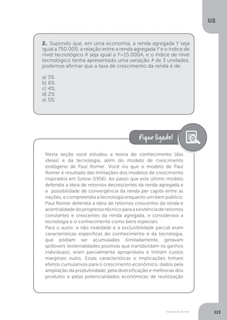 Modelo de Romer
U2
113
2.. Supondo que, em uma economia, a renda agregada Y seja
igual a 750.000, a relação entre a renda agregada Y e o índice de
nível tecnológico A seja igual a Y=15.000A, e o índice de nível
tecnológico tenha apresentado uma variação de 3 unidades,
podemos afirmar que a taxa de crescimento da renda é de:
a) 3%
b) 6%
c) 4%
d) 2%
e) 5%
Nesta seção você estudou a teoria do conhecimento (das
ideias) e da tecnologia, além do modelo de crescimento
endógeno de Paul Romer. Você viu que o modelo de Paul
Romer é resultado das limitações dos modelos de crescimento
inspirados em Solow (1956). Ao passo que este último modelo
defendia a ideia de retornos decrescentes da renda agregada e
a possibilidade de convergência da renda per capita entre as
nações, e compreendia a tecnologia enquanto um bem público,
Paul Romer defendia a ideia de retornos crescentes da renda e
acentralidade do progresso técnico para a existência de retornos
constantes e crescentes da renda agregada, e considerava a
tecnologia e o conhecimento como bens especiais.
Para o autor, a não rivalidade e a exclusibilidade parcial eram
características específicas do conhecimento e da tecnologia,
que podiam ser acumulados ilimitadamente, geravam
spillovers (externalidades positivas que transbordam os ganhos
individuais), eram parcialmente apropriáveis e tinham custos
marginais nulos. Essas características e implicações tinham
efeitos cumulativos para o crescimento econômico, dados pela
ampliação da produtividade, pela diversificação e melhorias dos
produtos e pelas potencialidades econômicas de reutilização
 