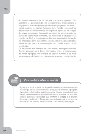 Modelo de Romer
U2
114
do conhecimento e da tecnologia por outros agentes. Elas
apontam a possibilidade de concorrência monopolista e
oligopolista entre empresas geradoras de progresso técnico.
Nessa análise, o capital humano tem função essencial de
decodificar o conhecimento (intangível) e aplicá-lo na criação
de novas tecnologias (tangíveis), passíveis de serem usadas na
atividade econômica. Portanto, os incentivos à educação e à
criação de P&D, a criação de ambientes favoráveis à inovação
e a integração com a economia internacional são considerados
fundamentais para a acumulação do conhecimento e da
tecnologia.
Os resultados do modelo de crescimento endógeno de Paul
Romer apontam uma forte correlação entre o crescimento
da renda agregada, do estoque de capital humano e do nível
tecnológico, não havendo retornos decrescentes nesta relação.
Agora que você já sabe da importância do conhecimento e da
tecnologia para o crescimento da produção e da renda agregada,
é possível refletir sobre as diferenças de riqueza e renda entre os
países desenvolvidos e não desenvolvidos, e sobre os entraves
sociais, culturais e políticos que limitam a criação e a difusão
de progresso técnico. Pense nas possibilidades de romper esse
entrave e criar círculo virtuoso entre crescimento e inovação.
 