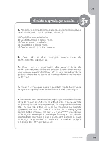 Modelo de Romer
U2
115
1. No modelo de Paul Romer, quais são as principais variáveis
determinantes do crescimento econômico?
a) Capital humano e trabalho.
b) Capital humano e capital físico.
c) Conhecimento e trabalho.
d) Tecnologia e capital físico.
d) Conhecimento e capital humano.
2. Quais são as duas principais características do
conhecimento? Explique-as.
3. Quais são as implicações das características do
conhecimento para a economia em geral e para o crescimento
econômico em particular? Quais são as sugestões de políticas
públicas implícitas na teoria do conhecimento e no modelo
de Romer?
4. O que é tecnologia e qual é o papel do capital humano na
criação e na aplicação do conhecimento e da tecnologia?
5.Ocensode2014informouqueapopulaçãoeconomicamente
ativa (L) no ano de 2014 foi de 24.500.000, e que a parcela
da população com nível superior (H) foi de aproximadamente
8%. Por sua vez, a taxa de juros da economia no período
aproximou-se dos 13%. Dada uma função da renda agregada
do tipo Cobb-Douglas, em que
aproximou-se dos 13%. Dada uma função da renda agregada
e α e β são
ambos iguais a 0,4, e partindo da hipótese de que o estoque de
capital dessa economia é igual a 8.000.000, o índice de nível
tecnológico é igual a 800 e o parâmetro de nível tecnológico
δ é igual a , pergunta-se:
 