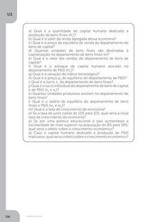 Modelo de Romer
U2
116
a) Qual é a quantidade de capital humano dedicado à
produção de bens finais (Hy
)?
b) Qual é o valor da renda agregada dessa economia?
c) Qual é o preço de equilíbrio de venda do departamento de
bens de capital?
d) Quantas unidades de bens finais são destinadas à
capitalização no departamento de bens finais (n)?
e) Qual é o valor das vendas do departamento de bens de
capital?
f) Qual é o estoque de capital humano alocado no
departamento de P&D (HA
)?
g) Qual é a variação do índice tecnológico?
h) Qual é o preço pA
de equilíbrio do departamento de P&D?
i) Qual é o lucro πy
do departamento de bens finais?
j) Qual é o lucro individual do departamento de bens de capital
e de P&D (πK
e πA
)?
k) Quantas unidades produtivas existem no departamento de
bens finais?
l) Qual é o salário de equilíbrio do departamento de bens
finais e P&D (wy
e wA
)?
m) Qual é a taxa de crescimento da economia?
o) Se a taxa de juros caísse de 13% para 11%, qual seria a nova
taxa de crescimento da economia?
p) Se por uma política educacional o país aumentasse a
escolaridade de nível superior na população de 8% para 10%,
qual seria o efeito sobre o crescimento econômico?
q) Caso o capital humano dedicado à produção de P&D
triplicasse,qualseriaoefeitosobreocrescimentoeconômico?
 