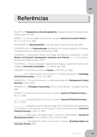 Modelo de Romer
U2
117
Referências
AGLIETTÁ, M. Regulación y crisis del capitalismo: la experiencia de los Estados Unido.
Madrid: Siglo XXI, 1979.
BARRO, R. J. Human capital and economic growth. American Economic Review, v.
91, n. 2, p. 12-17, jul. 1992.
BLANCHARD, O. Macroeconomia. 3. ed. São Paulo: Person Printice Hall, 2004.
CHANDLER JR., A. D. Scaleandscope: the dynamics of industrial capitalism. Cambrige:
The Belknap Press of Harvard Uiversity Press, 1990.
CORTRIGH, J. New growth theory, technology and learning: a practitioner´s guide.
Review of Economic Development Literature and Practice, n. 4, US Economic
Development Administration, 2001.
COUTINHO, L. Terceira revolução industrial e tecnológica: as grandes tendências de
mudança. Economia e Sociedade, n. 1, p. 69-87, ago. 1992.
FREEMAN, C. Prometheus unbound. Futures, p. 494-507, oct. 1984.
________. The “national system of innovation” in historical perspective. Cambridge
Journal of Economics, n. 19, p. 5-24, 1995.
MADDISON, A. The world economy: a millennial perspective. Development Centre
Seminars, OCDE, 2001.
MANKIW, N. G. Principles of economics. 5th ed. South-Western: Cengage Learning,
2011.
ROMER, P. Increasing returns and long run growth. Journal of Political Ecnomy, v.
94, n. 5, 1986.
__________. Increasing returns and long run growth. Journal of Political Ecnomy, v.
94, n. 5, 1987.
__________.Endogenoustechnologicalchange.Part2:Theproblemofdevelopment:
A Conference of the Institute for the Study of Free Enterprise Systems. Journal of
Political Economy, v. 98, n. 5, 1990.
__________. Ideas gaps and objects gaps in economic development. Journal of
Monetary Economics, North-Holland, n. 32, p. 543-573, 1993.	
___________. The growth of nations: a comment on Mankiw. Brookings Papers on
Economic Activity, 1995.
 