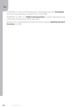 U2
118 Modelo de Romer
SHIGEHARA, K. Causes of declining growth in industrialized countries. Proceedings -
Economic Policy Symposium, Jackson Hole, p. 15-39, 1992.
SNOWDON, B.; VANE, R. V. Modern macroeconomics: its origins, development and
current state. Massachussets: Edwar Elgar, 2005.
SOLOW, R. M. A contribution to the theory of economic growth. Quarterly Journal of
Economics, fev. 1956.
 