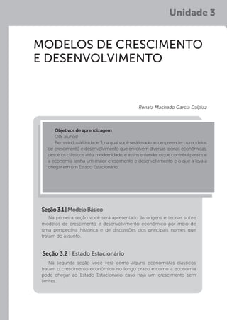 Unidade 3
MODELOS DE CRESCIMENTO
E DESENVOLVIMENTO
Na primeira seção você será apresentado às origens e teorias sobre
modelos de crescimento e desenvolvimento econômico por meio de
uma perspectiva histórica e de discussões dos principais nomes que
tratam do assunto.
Na segunda seção você verá como alguns economistas clássicos
tratam o crescimento econômico no longo prazo e como a economia
pode chegar ao Estado Estacionário caso haja um crescimento sem
limites.
Seção3.1|ModeloBásico
Objetivos de aprendizagem:
Olá, alunos!
Bem-vindosàUnidade3,naqualvocêserálevadoacompreenderosmodelos
de crescimento e desenvolvimento que envolvem diversas teorias econômicas,
desde os clássicos até a modernidade, e assim entender o que contribui para que
a economia tenha um maior crescimento e desenvolvimento e o que a leva a
chegar em um Estado Estacionário.
Renata Machado Garcia Dalpiaz
Seção 3.2 | Estado Estacionário
 