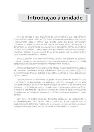 Modelos de Crescimento e Desenvolvimento
U3
121
Introdução à unidade
Antes de começar a tratar diretamente do assunto, reflita: o que você pensa do
crescimentoeconômicodoBrasil?Vocêacreditahaverumlimiteparaocrescimento?
Historicamente pode-se afirmar que grande parte dos países enfrentaram
problemas econômicos, assunto este que se dividiu em várias modalidades por
demonstrar ser uma temática muito polêmica e abrangente. Tornou-se um tema
demasiadamente enfático após a Segunda Guerra Mundial, fazendo parte de amplos
manifestos políticos e sociais, dentro de um amplo debate sobre o crescimento e
desenvolvimento econômico mundial.
A discussão sobre crescimento econômico, apoiada por questões de potencial
produtivo, passa a ser invariavelmente inquestionável enquanto matéria reconhecida
por parte das políticas econômicas dos maiores nomes mundiais.
A temática “desenvolvimento econômico” aflorou mais enfaticamente no século
XX, dentro de uma contextualização que envolvia tão somente a preocupação com
o incremento das finanças públicas e do poder econômico e militar daquele que
detinha o poder.
Esporadicamente os detentores do poder se ocupavam da apreensão com
o melhoramento das condições de vida da os detentores do poder se que vivia
um quadro drástico de total não disponibilização de direitos e de epidemias que
dizimavam centenas de pessoas, associado a um contexto generalizado de fome
e miséria e total falta de segurança e excesso de violência. Essas circunstâncias
impediam que se instaurasse qualquer tipo de desenvolvimento econômico nesse
período.
Com base na problemática de demandas associadas ao crescimento e
ao desenvolvimento econômico, avolumou-se mais a preocupação com o
estabelecimento de teorias e modelos do processo de crescimento econômico que
se segue em análise, como é o caso do limite do crescimento econômico.
 