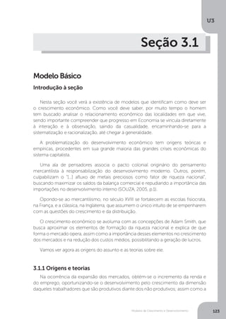 Modelos de Crescimento e Desenvolvimento
U3
123
Seção 3.1
Modelo Básico
Nesta seção você verá a existência de modelos que identificam como deve ser
o crescimento econômico. Como você deve saber, por muito tempo o homem
tem buscado analisar o relacionamento econômico das localidades em que vive,
sendo importante compreender que progresso em Economia se vincula diretamente
à interação e à observação, saindo da casualidade, encaminhando-se para a
sistematização e racionalização, até chegar à generalidade.
A problematização do desenvolvimento econômico tem origens teóricas e
empíricas, procedentes em sua grande maioria das grandes crises econômicas do
sistema capitalista.
Uma ala de pensadores associa o pacto colonial originário do pensamento
mercantilista à responsabilização do desenvolvimento moderno. Outros, porém,
culpabilizam o “[...] afluxo de metais preciosos como fator de riqueza nacional”,
buscando maximizar os saldos da balança comercial e repudiando a importância das
importações no desenvolvimento interno (SOUZA, 2005, p.1).
Opondo-se ao mercantilismo, no século XVIII se fortalecem as escolas fisiocrata,
na França, e a clássica, na Inglaterra, que assumem o único intuito de se empenharem
com as questões do crescimento e da distribuição.
O crescimento econômico se avoluma com as concepções de Adam Smith, que
busca aproximar os elementos de formação da riqueza nacional e explica de que
forma o mercado opera, assim como a importância desses elementos no crescimento
dos mercados e na redução dos custos médios, possibilitando a geração de lucros.
Vamos ver agora as origens do assunto e as teorias sobre ele.
Introdução à seção
3.1.1 Origens e teorias
Na ocorrência da expansão dos mercados, obtém-se o incremento da renda e
do emprego, oportunizando-se o desenvolvimento pelo crescimento da dimensão
daqueles trabalhadores que são produtivos diante dos não produtivos; assim como a
 