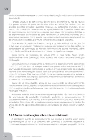 Modelos de Crescimento e Desenvolvimento
U3
124
diminuição do desemprego e o crescimento da tributação média em conjunto com
a população.
Fonseca (2006, p. 3), por sua vez, garante que a ocorrência ou não da riqueza
dos povos sempre foi pauta de debates entre as civilizações, assim como os
grandes conflitos armados, questões religiosas ou catástrofes mundiais. Desse
modo, tais ocorrências associam-se ao aparecimento da Economia como área
do conhecimento, incorporando a riqueza com duas interpretações distintas: a
da disponibilidade ou estoque de bens necessários às demandas humanas, ou a
associada a elementos como a prata, que, embora não trouxesse a satisfação direta
de uma dada necessidade, por muito tempo foi utilizada para tal prática.
Essas exatas circunstâncias fizeram com que os mercantilistas nos séculos XVI
e XVII, que se ocupavam nitidamente somente do fortalecimento das nações, se
apropriassem da concepção de riqueza apresentada até aquele momento, assim
como da disponibilização de recursos econômicos e poder de compra.
Dessa forma, os fisiocratas do século XVIII e, mais tarde, Adam Smith,
desenvolveram uma concepção mais apurada de riqueza enquanto produção
continuada.
Conceitualmente, Fonseca (2006, p. 4) descreve o desenvolvimento econômico
como “[...] um processo de enriquecimento dos países e dos seus habitantes, [...]
acumulação de recursos econômicos, e também em um crescimento da produção
nacional e das remunerações obtidas pelos que participam da atividade econômica”.
Logo, é importante frisar que o episódio do desenvolvimento não pode jamais se
limitar tão somente ao campo da Economia, mas deve incluir também os elementos
econômicos centrais da questão.
Diante de tal conceituação, afirma-se que a percepção de desenvolvimento,
historicamente falando, significa um procedimento relativamente novo se equiparado
com o surgimento do capitalismo ou, mais especificamente, com a instauração da
Revolução Industrial.
Até aquele instante, anterior aos sistemas pré-capitalistas, não havia a ocorrência
da acumulação da produção, inexistindo, portanto, o desenvolvimento. O
subdesenvolvimento, por sua vez, era considerado uma circunstância normal das
sociedades. Além disso, não se pode considerar o desenvolvimento uma via de mão
única, pois existe a possibilidade da aceitação ou recusa de tal processo (FONSECA,
2006).
3.1.2 Breves considerações sobre o desenvolvimento
A abordagem quanto ao desenvolvimento que envolve a indústria, assim como
as padronizações de vida e de consumo, tem conduzido a sociedade a repensar as
consequências que o sistema de crescimento econômico traz para seu padrão de vida.
 