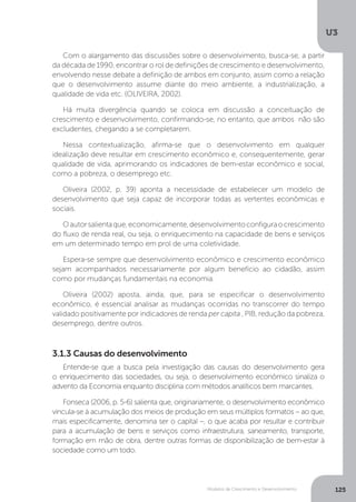 Modelos de Crescimento e Desenvolvimento
U3
125
3.1.3 Causas do desenvolvimento
Entende-se que a busca pela investigação das causas do desenvolvimento gera
o enriquecimento das sociedades, ou seja, o desenvolvimento econômico sinaliza o
advento da Economia enquanto disciplina com métodos analíticos bem marcantes.
Fonseca (2006, p. 5-6) salienta que, originariamente, o desenvolvimento econômico
vincula-se à acumulação dos meios de produção em seus múltiplos formatos – ao que,
mais especificamente, denomina ser o capital –, o que acaba por resultar e contribuir
para a acumulação de bens e serviços como infraestrutura, saneamento, transporte,
formação em mão de obra, dentre outras formas de disponibilização de bem-estar à
sociedade como um todo.
Com o alargamento das discussões sobre o desenvolvimento, busca-se, a partir
da década de 1990, encontrar o rol de definições de crescimento e desenvolvimento,
envolvendo nesse debate a definição de ambos em conjunto, assim como a relação
que o desenvolvimento assume diante do meio ambiente, a industrialização, a
qualidade de vida etc. (OLIVEIRA, 2002).
Há muita divergência quando se coloca em discussão a conceituação de
crescimento e desenvolvimento, confirmando-se, no entanto, que ambos não são
excludentes, chegando a se completarem.
Nessa contextualização, afirma-se que o desenvolvimento em qualquer
idealização deve resultar em crescimento econômico e, consequentemente, gerar
qualidade de vida, aprimorando os indicadores de bem-estar econômico e social,
como a pobreza, o desemprego etc.
Oliveira (2002, p. 39) aponta a necessidade de estabelecer um modelo de
desenvolvimento que seja capaz de incorporar todas as vertentes econômicas e
sociais.
Oautorsalientaque,economicamente,desenvolvimentoconfiguraocrescimento
do fluxo de renda real, ou seja, o enriquecimento na capacidade de bens e serviços
em um determinado tempo em prol de uma coletividade.
Espera-se sempre que desenvolvimento econômico e crescimento econômico
sejam acompanhados necessariamente por algum benefício ao cidadão, assim
como por mudanças fundamentais na economia.
Oliveira (2002) aposta, ainda, que, para se especificar o desenvolvimento
econômico, é essencial analisar as mudanças ocorridas no transcorrer do tempo
validado positivamente por indicadores de renda per capita , PIB, redução da pobreza,
desemprego, dentre outros.
 