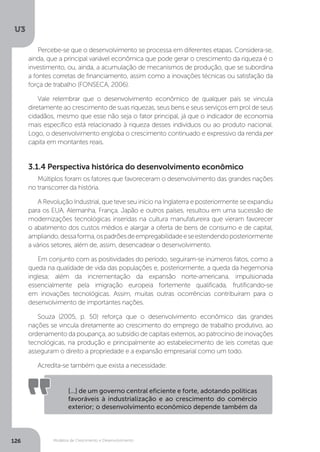 Modelos de Crescimento e Desenvolvimento
U3
126
Múltiplos foram os fatores que favoreceram o desenvolvimento das grandes nações
no transcorrer da história.
A Revolução Industrial, que teve seu início na Inglaterra e posteriormente se expandiu
para os EUA, Alemanha, França, Japão e outros países, resultou em uma sucessão de
modernizações tecnológicas inseridas na cultura manufatureira que vieram favorecer
o abatimento dos custos médios e alargar a oferta de bens de consumo e de capital,
ampliando,dessaforma,ospadrõesdeempregabilidadeeseestendendoposteriormente
a vários setores, além de, assim, desencadear o desenvolvimento.
Em conjunto com as positividades do período, seguiram-se inúmeros fatos, como a
queda na qualidade de vida das populações e, posteriormente, a queda da hegemonia
inglesa; além da incrementação da expansão norte-americana, impulsionada
essencialmente pela imigração europeia fortemente qualificada, frutificando-se
em inovações tecnológicas. Assim, muitas outras ocorrências contribuíram para o
desenvolvimento de importantes nações.
Souza (2005, p. 50) reforça que o desenvolvimento econômico das grandes
nações se vincula diretamente ao crescimento do emprego de trabalho produtivo, ao
ordenamento da poupança, ao subsídio de capitais externos, ao patrocínio de inovações
tecnológicas, na produção e principalmente ao estabelecimento de leis corretas que
asseguram o direito a propriedade e a expansão empresarial como um todo.
Acredita-se também que exista a necessidade:
[...] de um governo central eficiente e forte, adotando políticas
favoráveis à industrialização e ao crescimento do comércio
exterior; o desenvolvimento econômico depende também da
Percebe-se que o desenvolvimento se processa em diferentes etapas. Considera-se,
ainda, que a principal variável econômica que pode gerar o crescimento da riqueza é o
investimento, ou, ainda, a acumulação de mecanismos de produção, que se subordina
a fontes corretas de financiamento, assim como a inovações técnicas ou satisfação da
força de trabalho (FONSECA, 2006).
Vale relembrar que o desenvolvimento econômico de qualquer país se vincula
diretamente ao crescimento de suas riquezas, seus bens e seus serviços em prol de seus
cidadãos, mesmo que esse não seja o fator principal, já que o indicador de economia
mais específico está relacionado à riqueza desses indivíduos ou ao produto nacional.
Logo, o desenvolvimento engloba o crescimento continuado e expressivo da renda per
capita em montantes reais.
3.1.4 Perspectiva histórica do desenvolvimento econômico
 