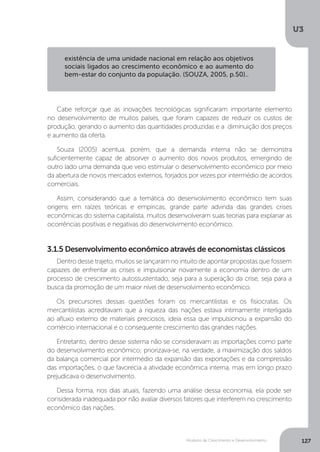 Modelos de Crescimento e Desenvolvimento
U3
127
Dentro desse trajeto, muitos se lançaram no intuito de apontar propostas que fossem
capazes de enfrentar as crises e impulsionar novamente a economia dentro de um
processo de crescimento autossustentado, seja para a superação da crise, seja para a
busca da promoção de um maior nível de desenvolvimento econômico.
Os precursores dessas questões foram os mercantilistas e os fisiocratas. Os
mercantilistas acreditavam que a riqueza das nações estava intimamente interligada
ao afluxo externo de materiais preciosos, ideia essa que impulsionou a expansão do
comércio internacional e o consequente crescimento das grandes nações.
Entretanto, dentro desse sistema não se consideravam as importações como parte
do desenvolvimento econômico; priorizava-se, na verdade, a maximização dos saldos
da balança comercial por intermédio da expansão das exportações e da compressão
das importações, o que favorecia a atividade econômica interna, mas em longo prazo
prejudicava o desenvolvimento.
Dessa forma, nos dias atuais, fazendo uma análise dessa economia, ela pode ser
considerada inadequada por não avaliar diversos fatores que interferem no crescimento
econômico das nações.
Cabe reforçar que as inovações tecnológicas significaram importante elemento
no desenvolvimento de muitos países, que foram capazes de reduzir os custos de
produção, gerando o aumento das quantidades produzidas e a diminuição dos preços
e aumento da oferta.
Souza (2005) acentua, porém, que a demanda interna não se demonstra
suficientemente capaz de absorver o aumento dos novos produtos, emergindo de
outro lado uma demanda que veio estimular o desenvolvimento econômico por meio
da abertura de novos mercados externos, forjados por vezes por intermédio de acordos
comerciais.
Assim, considerando que a temática do desenvolvimento econômico tem suas
origens em raízes teóricas e empíricas, grande parte advinda das grandes crises
econômicas do sistema capitalista, muitos desenvolveram suas teorias para explanar as
ocorrências positivas e negativas do desenvolvimento econômico.
3.1.5 Desenvolvimento econômico através de economistas clássicos
existência de uma unidade nacional em relação aos objetivos
sociais ligados ao crescimento econômico e ao aumento do
bem-estar do conjunto da população. (SOUZA, 2005, p.50)..
 