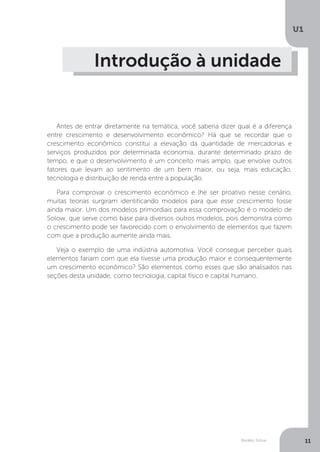 Modelo Solow
U1
11
Introdução à unidade
Antes de entrar diretamente na temática, você saberia dizer qual é a diferença
entre crescimento e desenvolvimento econômico? Há que se recordar que o
crescimento econômico constitui a elevação da quantidade de mercadorias e
serviços produzidos por determinada economia, durante determinado prazo de
tempo, e que o desenvolvimento é um conceito mais amplo, que envolve outros
fatores que levam ao sentimento de um bem maior, ou seja, mais educação,
tecnologia e distribuição de renda entre a população.
Para comprovar o crescimento econômico e lhe ser proativo nesse cenário,
muitas teorias surgiram identificando modelos para que esse crescimento fosse
ainda maior. Um dos modelos primordiais para essa comprovação é o modelo de
Solow, que serve como base para diversos outros modelos, pois demonstra como
o crescimento pode ser favorecido com o envolvimento de elementos que fazem
com que a produção aumente ainda mais.
Veja o exemplo de uma indústria automotiva. Você consegue perceber quais
elementos fariam com que ela tivesse uma produção maior e consequentemente
um crescimento econômico? São elementos como esses que são analisados nas
seções desta unidade, como tecnologia, capital físico e capital humano.
 