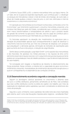 Modelos de Crescimento e Desenvolvimento
U3
128
Conforme Souza (2005, p.55), o sistema mercantilista tinha sua lógica interna. De
um lado, ele se ocupava da expansão exportações, que contribuía para “[...] desafogar
os estoques de mercadorias e elevar o nível de renda e de emprego; de outro lado, o
afluxo de moeda ajudava a reduzir a taxa de juros, e, com isso, estimulava o nível do
investimento e o crescimento econômico”.
Em oposição aos mercantilistas se encontravam os fisiocratas, conhecidos como “Os
Economistas”, que fortemente questionavam a doutrina mercantilista, propondo uma
conduta mais liberal por parte do Estado, considerando que a indústria e o comércio
eram meros transformadores e transportadores de valores e que o produto líquido
era gerado tão somente na agricultura. Para eles, esta era capaz de contribuir para o
desenvolvimento econômico por intermédio do uso intenso do capital.
Os fisiocratas apostavam na elevação dos investimentos na agricultura para a
elevação da produtividade agrícola (que consequentemente é capaz de alavancar o
crescimento total da economia), por meio da contenção de despesas com produtos
que prejudiquem a demanda agrícola, eliminação de restrições de exportações para
gerar aumento do fluxo e dos preços, e redução da carga tributária.
Dentro dessa contextualização, surge Adam Smith1
como opositor dos mercantilistas
e dos fisiocratas. Ele apostava nos metais preciosos e nas riquezas da terra como
elementosessenciaisàriquezanacional,comoargumentodequeessariquezasomente
poderia ser conquistada por meio do trabalho produtivo, o que foi denominado de teoria
do valor-trabalho.
Tal concepção vem resgatar a importância da indústria no desenvolvimento das
forças produtivas. Nesse contexto, a indústria tem a capacidade de gerar economia e
rendimentos crescentes, neutralizadores de rendimentos decrescentes da agricultura, a
qual em contrapartida fica na dependência das condições climáticas.
1
Adam Smith foi considerado o formulador da teoria econômica após escrever o livro A Riqueza das
Nações, em 1776, no qual trata da divisão do trabalho, da origem e utilidade da moeda, do preço real
e nominal dos bens, do preço natural e do preço de mercado, dos salários e dos lucros de capital.
Seguem as abordagens clássicas apostando no crescimento e afetando taxas
de lucro e conflito distributivo, pensamento semelhante ao de Marx. Este acreditava
que esse conflito distributivo ocorria na esfera do capital e do trabalho, por meio da
exploração do trabalhador pelos capitalistas, que eram considerados os detentores dos
meios de produção.
Segundo o autor, entretanto, esses capitalistas não estão livres das crises impetradas
pelo sistema, assim como das flutuações impostas pelos negócios, acreditando Marx2
3.1.6 Desenvolvimento econômico segundo a concepção marxista
 