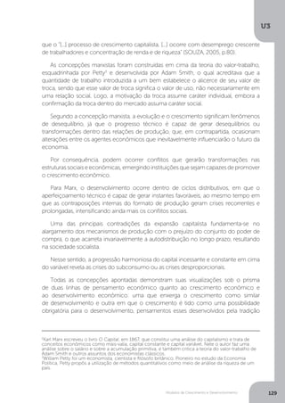 Modelos de Crescimento e Desenvolvimento
U3
129
2
Karl Marx escreveu o livro O Capital, em 1867, que constitui uma análise do capitalismo e trata de
conceitos econômicos como mais-valia, capital constante e capital variável. Nele o autor faz uma
análise sobre o salário e sobre a acumulação primitiva, e também critica a teoria do valor-trabalho de
Adam Smith e outros assuntos dos economistas clássicos.
3
William Petty foi um economista, cientista e filósofo britânico. Pioneiro no estudo da Economia
Política, Petty propôs a utilização de métodos quantitativos como meio de análise da riqueza de um
país.
que o “[...] processo de crescimento capitalista, [...] ocorre com desemprego crescente
de trabalhadores e concentração de renda e de riqueza” (SOUZA, 2005, p.80).
As concepções marxistas foram construídas em cima da teoria do valor-trabalho,
esquadrinhada por Petty3
e desenvolvida por Adam Smith, o qual acreditava que a
quantidade de trabalho introduzida a um bem estabelece o alicerce de seu valor de
troca, sendo que esse valor de troca significa o valor de uso, não necessariamente em
uma relação social. Logo, a motivação da troca assume caráter individual, embora a
confirmação da troca dentro do mercado assuma caráter social.
Segundo a concepção marxista, a evolução e o crescimento significam fenômenos
de desequilíbrio, já que o progresso técnico é capaz de gerar desequilíbrios ou
transformações dentro das relações de produção, que, em contrapartida, ocasionam
alterações entre os agentes econômicos que inevitavelmente influenciarão o futuro da
economia.
Por consequência, podem ocorrer conflitos que gerarão transformações nas
estruturassociaiseeconômicas,emergindoinstituiçõesquesejamcapazesdepromover
o crescimento econômico.
Para Marx, o desenvolvimento ocorre dentro de ciclos distributivos, em que o
aperfeiçoamento técnico é capaz de gerar instantes favoráveis, ao mesmo tempo em
que as contraposições internas do formato de produção geram crises recorrentes e
prolongadas, intensificando ainda mais os conflitos sociais.
Uma das principais contradições da expansão capitalista fundamenta-se no
alargamento dos mecanismos de produção com o prejuízo do conjunto do poder de
compra, o que acarreta invariavelmente a autodistribuição no longo prazo, resultando
na sociedade socialista.
Nesse sentido, a progressão harmoniosa do capital incessante e constante em cima
do variável revela as crises do subconsumo ou as crises desproporcionais.
Todas as concepções apontadas demonstram suas visualizações sob o prisma
de duas linhas de pensamento econômico quanto ao crescimento econômico e
ao desenvolvimento econômico: uma que enxerga o crescimento como similar
de desenvolvimento e outra em que o crescimento é tido como uma possibilidade
obrigatória para o desenvolvimento, pensamentos esses desenvolvidos pela tradição
 