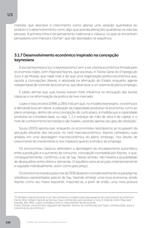Modelos de Crescimento e Desenvolvimento
U3
130
marxista, que descreve o crescimento como apenas uma variação quantitativa do
produto e o desenvolvimento como algo que assinala alterações qualitativas na vida das
pessoas. A primeira linha é de pensamento tradicional e clássica, na qual se encontram
pensadores com Harrod e Domar4
, que são abordados na sequência.
4
O Modelo Harrod-Domar é um dos primeiros modelos pós-keynesianos de crescimento econômico.
Henry Roy Forbes Harrod se tornou mais conhecido por escrever o livro A Vida de John Maynard
Keynes, em 1951, e por contribuir com o crescimento da economia.
Evsey Domar, economista, seguidor de Keynes, tornou-se conhecido por fazer contribuições para o
crescimento econômico.
A escola keynesiana (ou o keynesianismo) vem a ser a teoria econômica firmada pelo
economista inglês John Maynard Keynes, que escreveu A Teoria Geral do Emprego,do
Juro e da Moeda, que nada mais é do que uma organização político-econômica que,
oposta a concepções liberais, é abalizada na afirmação do Estado enquanto agente
indispensável de controle da economia, que deve levar a um sistema de pleno emprego.
É válido afirmar que suas teorias tiveram forte influência na renovação das teorias
clássicas e na reformulação da política de livre mercado.
Lopes e Vasconcelos (1998, p.285) indicam que, no modelo keynesiano, os estímulos
à demanda buscam elevar a utilização da capacidade produtiva na economia, rumo ao
pleno emprego, dentro de uma concepção de curto prazo, à medida que a capacidade
produtiva se considera dada, ou seja, “[...] o estoque de mão de obra e de capital, e o
nível de conhecimento tecnológico são fixados, variando apenas seu grau de utilização”.
Souza (2005) aponta que, enquanto os economistas neoclássicos se ocupavam da
alocação eficiente dos recursos no nível macroeconômico, Keynes centralizou suas
análises em uma abordagem macroeconômica do pleno emprego, nos fatores de
crescimento do investimento e nos impactos quanto à renda e ao emprego.
Os economistas clássicos defendiam a abordagem do encadeamento automático
entre a produção e o aumento de consumo, concepção combatida por Keynes, o que,
consequentemente, confirmou a lei de Say. Nesse sentido, não haveria a possibilidade
de desequilíbrio entre oferta e demanda. O equilíbrio seria alcançado instantaneamente
e regulado individualmente, assim como pelo preço.
Ostranstornostrazidospelacrisede1930abalaramconsideravelmenteosparadigmas
ortodoxos representados pela lei de Say, fazendo emergir uma nova economia, tendo
Keynes como seu maior expoente, impondo-se, a partir de então, uma nova postura
3.1.7 Desenvolvimento econômico inspirado na concepção
keynesiana
 