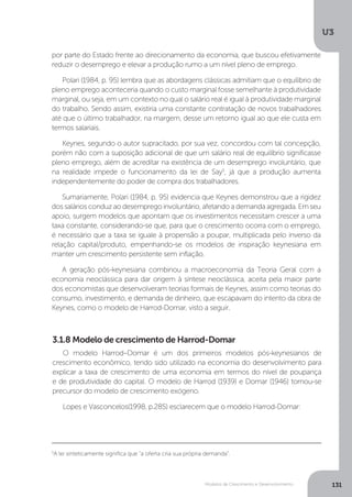 Modelos de Crescimento e Desenvolvimento
U3
131
5
A lei sinteticamente significa que “a oferta cria sua própria demanda”.
por parte do Estado frente ao direcionamento da economia, que buscou efetivamente
reduzir o desemprego e elevar a produção rumo a um nível pleno de emprego.
Polari (1984, p. 95) lembra que as abordagens clássicas admitiam que o equilíbrio de
pleno emprego aconteceria quando o custo marginal fosse semelhante à produtividade
marginal, ou seja, em um contexto no qual o salário real é igual à produtividade marginal
do trabalho. Sendo assim, existiria uma constante contratação de novos trabalhadores
até que o último trabalhador, na margem, desse um retorno igual ao que ele custa em
termos salariais.
Keynes, segundo o autor supracitado, por sua vez, concordou com tal concepção,
porém não com a suposição adicional de que um salário real de equilíbrio significasse
pleno emprego, além de acreditar na existência de um desemprego involuntário, que
na realidade impede o funcionamento da lei de Say5
, já que a produção aumenta
independentemente do poder de compra dos trabalhadores.
Sumariamente, Polari (1984, p. 95) evidencia que Keynes demonstrou que a rigidez
dos salários conduz ao desemprego involuntário, afetando a demanda agregada. Em seu
apoio, surgem modelos que apontam que os investimentos necessitam crescer a uma
taxa constante, considerando-se que, para que o crescimento ocorra com o emprego,
é necessário que a taxa se iguale à propensão a poupar, multiplicada pelo inverso da
relação capital/produto, empenhando-se os modelos de inspiração keynesiana em
manter um crescimento persistente sem inflação.
A geração pós-keynesiana combinou a macroeconomia da Teoria Geral com a
economia neoclássica para dar origem à síntese neoclássica, aceita pela maior parte
dos economistas que desenvolveram teorias formais de Keynes, assim como teorias do
consumo, investimento, e demanda de dinheiro, que escapavam do intento da obra de
Keynes, como o modelo de Harrod-Domar, visto a seguir.
O modelo Harrod–Domar é um dos primeiros modelos pós-keynesianos de
crescimento econômico, tendo sido utilizado na economia do desenvolvimento para
explicar a taxa de crescimento de uma economia em termos do nível de poupança
e de produtividade do capital. O modelo de Harrod (1939) e Domar (1946) tornou-se
precursor do modelo de crescimento exógeno.
Lopes e Vasconcelos(1998, p.285) esclarecem que o modelo Harrod-Domar:
3.1.8 Modelo de crescimento de Harrod-Domar
 