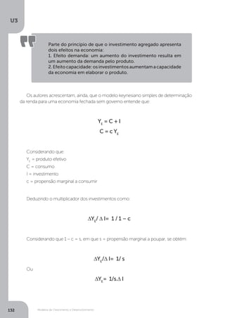 Modelos de Crescimento e Desenvolvimento
U3
132
Parte do princípio de que o investimento agregado apresenta
dois efeitos na economia:
1. Efeito demanda: um aumento do investimento resulta em
um aumento da demanda pelo produto.
2.Efeitocapacidade:osinvestimentosaumentamacapacidade
da economia em elaborar o produto.
Os autores acrescentam, ainda, que o modelo keynesiano simples de determinação
da renda para uma economia fechada sem governo entende que:
YE
= C + I
C = c YE
Considerando que:
YE
= produto efetivo
C = consumo
I = investimento
c = propensão marginal a consumir
Deduzindo o multiplicador dos investimentos como:
∆YE
/ ∆ I= 1 / 1 – c
Considerando que 1 – c = s, em que s = propensão marginal a poupar, se obtém:
∆YE
/∆ I= 1/ s
Ou
∆YE
= 1/s.∆ I
 