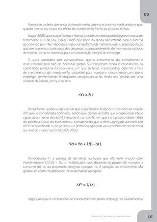 Modelos de Crescimento e Desenvolvimento
U3
133
Abrevia-se o efeito demanda do investimento sobre a economia, verificando-se que,
quanto menor é s, maior é o efeito do investimento frente ao produto efetivo.
Souza(2005)apontaqueDomareHarrodfizeramumareanálisedeKeynesecriticaram
fortemente a lei de Say, assegurando que parte da renda não retorna para o sistema
econômico por intermédio do entesouramento, fundamentando-se no pressuposto de
que um aumento continuado das despesas, ou provavelmente até mesmo do estoque
de moeda, torna-se essencial para a manutenção integral do emprego.
O autor considera, por consequência, que o crescimento do investimento é
mais eficiente pelo fato de constituir gastos que provocam renda e crescimento da
capacidade produtiva da economia, em que se torna imprescindível delimitar a taxa
de crescimento do investimento suscetível para assegurar crescimento com pleno
emprego, determinando ð enquanto variação anual da renda real gerada por uma
unidade de capital, em que se tem:
∆Ys = ð I
Dessa forma, pode-se apresentar que o parâmetro ð significa o inverso da relação
K/Y, que é considerada constante, sendo que Domar acredita que a capacidade não é
capaz de aumentar de valor ð I, mas de zI, com zI< ð I, em que z é a produtividade média
do potencial social do investimento, considerando que a oferta agregada aumenta por
meio da quantidade zI, ao passo que a demanda agregada vai aumentar em decorrência
do nível de investimento (SOUZA, 2005):
Yd = Yo + 1/(1–b) I,
Considera-se Yo
a parcela da demanda agregada que não tem vínculo com
investimento e 1/(1–b) = 1/s, o multiplicador, que depende da propensão marginal a
consumir (b), ou da propensão marginal a poupar (s). A variação do investimento (∆I)
gerará um efeito multiplicador 1/s na demanda agregada:
∆Yd
= 1/s∆I
Logo, para que o crescimento se concretize com pleno emprego, os investimentos
 