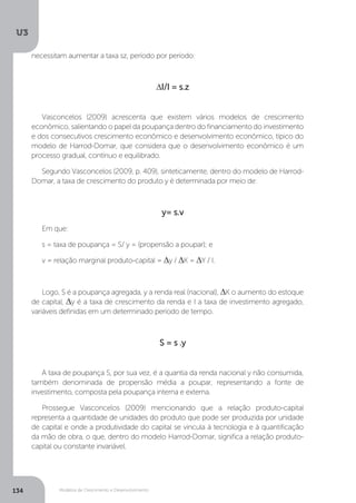 Modelos de Crescimento e Desenvolvimento
U3
134
necessitam aumentar a taxa sz, período por período:
∆I/I = s.z
Vasconcelos (2009) acrescenta que existem vários modelos de crescimento
econômico, salientando o papel da poupança dentro do financiamento do investimento
e dos consecutivos crescimento econômico e desenvolvimento econômico, típico do
modelo de Harrod-Domar, que considera que o desenvolvimento econômico é um
processo gradual, contínuo e equilibrado.
Segundo Vasconcelos (2009, p. 409), sinteticamente, dentro do modelo de Harrod-
Domar, a taxa de crescimento do produto y é determinada por meio de:
y= s.v
Em que:
s = taxa de poupança = S/ y = (propensão a poupar); e
v = relação marginal produto-capital = ∆y / ∆K = ∆Y / I.
Logo, S é a poupança agregada, y a renda real (nacional), ∆K o aumento do estoque
de capital, ∆y é a taxa de crescimento da renda e I a taxa de investimento agregado,
variáveis definidas em um determinado período de tempo.
S = s .y
A taxa de poupança S, por sua vez, é a quantia da renda nacional y não consumida,
também denominada de propensão média a poupar, representando a fonte de
investimento, composta pela poupança interna e externa.
Prossegue Vasconcelos (2009) mencionando que a relação produto-capital
representa a quantidade de unidades do produto que pode ser produzida por unidade
de capital e onde a produtividade do capital se vincula à tecnologia e à quantificação
da mão de obra, o que, dentro do modelo Harrod-Domar, significa a relação produto-
capital ou constante invariável.
 