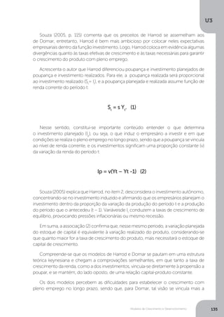 Modelos de Crescimento e Desenvolvimento
U3
135
Souza (2005, p. 115) comenta que os preceitos de Harrod se assemelham aos
de Domar; entretanto, Harrod é bem mais ambicioso por colocar neles expectativas
empresariais dentro da função investimento. Logo, Harrod coloca em evidência algumas
divergências quanto às taxas efetivas de crescimento e às taxas necessárias para garantir
o crescimento do produto com pleno emprego.
Acrescenta o autor que Harrod diferenciou poupança e investimento planejados de
poupança e investimento realizados. Para ele, a poupança realizada será proporcional
ao investimento realizado (St
= It
), e a poupança planejada e realizada assume função de
renda corrente do período t:
St
= s Yt
. (1)
Nesse sentido, constitui-se importante conteúdo entender o que determina
o investimento planejado (Ip
), ou seja, o que induz o empresário a investir e em que
condições se realiza o pleno emprego no longo prazo, sendo que a poupança se vincula
ao nível de renda corrente, e os investimentos significam uma proporção constante (v)
da variação da renda do período t:
Ip = v(Yt – Yt -1) (2)
Souza (2005) explica que Harrod, no item 2, desconsidera o investimento autônomo,
concentrando-se no investimento induzido e afirmando que os empresários planejam o
investimento dentro da proporção da variação da produção do período t e a produção
do período que o antecedeu (t – 1). Variáveisde It
conduzem a taxas de crescimento de
equilíbrio, provocando pressões inflacionárias ou mesmo recessão.
Em suma, a associação (2) confirma que, nesse mesmo período, a variação planejada
do estoque de capital é equivalente à variação realizado do produto, considerando-se
que quanto maior for a taxa de crescimento do produto, mais necessitará o estoque de
capital de crescimento.
Compreende-se que os modelos de Harrod e Domar se pautam em uma estrutura
teórica keynesiana e chegam a comprovações semelhantes, em que tanto a taxa de
crescimento da renda, como a dos investimentos, vincula-se diretamente à propensão a
poupar, e se mantém, do lado oposto, de uma relação capital-produto constante.
Os dois modelos percebem as dificuldades para estabelecer o crescimento com
pleno emprego no longo prazo, sendo que, para Domar, tal visão se vincula mais a
 