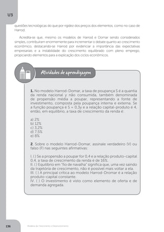 Modelos de Crescimento e Desenvolvimento
U3
136
questões tecnológicas do que por rigidez dos preços dos elementos, como no caso de
Harrod.
Acredita-se que, mesmo os modelos de Harrod e Domar sendo considerados
simples, contribuíram enormemente para incrementar o debate quanto ao crescimento
econômico, destacando-se Harrod por evidenciar a importância das expectativas
empresariais e a instabilidade do crescimento equilibrado com pleno emprego,
propiciando elementos para a explicação dos ciclos econômicos.
1. No modelo Harrod-Domar, a taxa de poupança S é a quantia
da renda nacional y não consumida, também denominada
de propensão média a poupar, representando a fonte de
investimento, composta pela poupança interna e externa. Se
a função poupança é S = 0,3y e a relação capital-produto é 4,
então, em equilíbrio, a taxa de crescimento da renda é:
a) 2%
b) 12%
c) 3,2%
d) 7,5%
e) 8%
2. Sobre o modelo Harrod-Domar, assinale verdadeiro (V) ou
falso (F) nas seguintes afirmativas:
I. ( ) Se a propensão a poupar for 0,4 e a relação produto-capital
0,4, a taxa de crescimento da renda é de 16%.
II. ( ) Equilíbrio em “fio de navalha” significa que, uma vez saindo
da trajetória de crescimento, não é possível mais voltar a ela.
III. ( ) A principal crítica ao modelo Harrod-Dromar é a relação
produto-capital constante.
IV. ( ) O investimento é visto como elemento de oferta e de
demanda agregada.
 