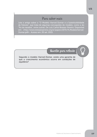 Modelos de Crescimento e Desenvolvimento
U3
137
Leia o artigo sobre o “O Modelo Harrod-Domar e a Substitutibilidade
de Fatores", que trata de algumas concepções do modelo, como a do
“fio da navalha”, entre outras. De Luiz Carlos Bresser-Pereira. Disponível
em: <http://www.bresserpereira.org.br/papers/1975/75.ModeloHarrod-
Domar.pdf>. Acesso em: 20 set. 2015.
Segundo o modelo Harrod-Domar, existe uma garantia de
que o crescimento econômico ocorra em condições de
equilíbrio?
 