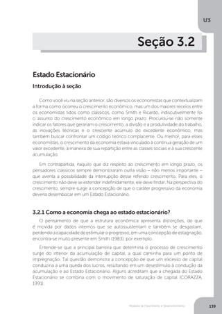 Modelos de Crescimento e Desenvolvimento
U3
139
Seção 3.2
Estado Estacionário
Como você viu na seção anterior, são diversos os economistas que contextualizam
a forma como ocorreu o crescimento econômico, mas um dos maiores receios entre
os economistas tidos como clássicos, como Smith e Ricardo, indiscutivelmente foi
o assunto do crescimento econômico em longo prazo. Procurou-se não somente
indicar os fatores que gerariam o crescimento, a divisão e a produtividade do trabalho,
as inovações técnicas e o crescente acúmulo do excedente econômico, mas
também buscar confrontar um código teórico complacente. Ou melhor, para esses
economistas, o crescimento da economia estava vinculado à contínua geração de um
valor excedente, à maneira de sua repartição entre as classes sociais e à sua crescente
acumulação.
Em contrapartida, naquilo que diz respeito ao crescimento em longo prazo, os
pensadores clássicos sempre demonstraram outra visão – não menos importante –
que aventa a possibilidade da interrupção desse referido crescimento. Para eles, o
crescimento não deve se estender indefinidamente, ele deve findar. Na perspectiva do
crescimento, sempre surge a concepção de que o caráter progressivo da economia
deveria desembocar em um Estado Estacionário.
Introdução à seção
3.2.1 Como a economia chega ao estado estacionário?
O pensamento de que a estrutura econômica apresenta distorções, de que
é movida por dados internos que se autossustentam e também se desgastam,
perdendoacapacidadedeestimularoprogresso,emumaconcepçãodeestagnação,
encontra-se muito presente em Smith (1983), por exemplo.
Entende-se que a principal barreira que determina o processo de crescimento
surge do interior da acumulação de capital, a qual caminha para um ponto de
impregnação. Tal questão demonstra a concepção de que um excesso de capital
conduziria a uma queda dos lucros, resultando em um desestímulo à condução da
acumulação e ao Estado Estacionário. Alguns acreditam que a chegada do Estado
Estacionário se combina com o movimento de saturação de capital (CORAZZA,
1991).
 