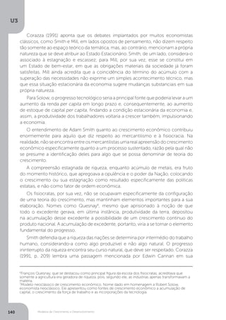 Modelos de Crescimento e Desenvolvimento
U3
140
Corazza (1991) aponta que os debates implantados por muitos economistas
clássicos, como Smith e Mill, em lados opostos de pensamento, não dizem respeito
tão somente ao espaço teórico da temática, mas, ao contrário, mencionam a própria
natureza que se deve atribuir ao Estado Estacionário. Smith, de um lado, considera-o
associado à estagnação e escassez; para Mill, por sua vez, esse se constitui em
um Estado de bem-estar, em que as obrigações materiais da sociedade já foram
satisfeitas. Mill ainda acredita que a coincidência do término do acúmulo com a
superação das necessidades não exprime um simples acontecimento técnico, mas
que essa situação estacionária da economia sugere mudanças substanciais em sua
própria natureza.
Para Solow, o progresso tecnológico seria a principal fonte que poderia levar a um
aumento da renda per capita em longo prazo e, consequentemente, ao aumento
de estoque de capital per capita, findando a condição estacionária da economia e,
assim, a produtividade dos trabalhadores voltaria a crescer também, impulsionando
a economia.
O entendimento de Adam Smith quanto ao crescimento econômico contribuiu
enormemente para aquilo que diz respeito ao mercantilismo e à fisiocracia. Na
realidade, não se encontra entre os mercantilistas uma real apreensão do crescimento
econômico especificamente quanto a um processo sustentado, razão pela qual não
se presume a identificação deles para algo que se possa denominar de teoria do
crescimento.
A compreensão estagnada de riqueza, enquanto acúmulo de metais, era fruto
do momento histórico, que apregoava a opulência e o poder da Nação, colocando
o crescimento ou sua estagnação como resultado especificamente das políticas
estatais, e não como fator de ordem econômica.
Os fisiocratas, por sua vez, não se ocupavam especificamente da configuração
de uma teoria do crescimento, mas mantinham elementos importantes para a sua
elaboração. Nomes como Quesnay6
, mesmo que aprisionado à noção de que
todo o excedente gerava, em última instância, produtividade da terra, depositou
na acumulação desse excedente a possibilidade de um crescimento contínuo do
produto nacional. A acumulação de excedente, portanto, viria a se tornar o elemento
fundamental do progresso.
Smith defendia que a riqueza das nações se determina por intermédio do trabalho
humano, considerando-a como algo produzível e não algo natural. O progresso
ininterrupto da riqueza encontra seu curso natural, que deve ser respeitado. Corazza
(1991, p. 209) lembra uma passagem mencionada por Edwin Cannan em sua
6
François Quesnay, que se destacou como principal figura da escola dos fisiocratas, acreditava que
somente a agricultura era geradora de riqueza, pois, segundo ele, as indústrias apenas transformavam a
matéria.
7
Modelo neoclássico de crescimento econômico. Nome dado em homenagem a Robert Solow,
economista neoclássico. Ele apresentou como fontes de crescimento econômico a acumulação de
capital, o crescimento da força de trabalho e as incorporações da tecnologia.
 
