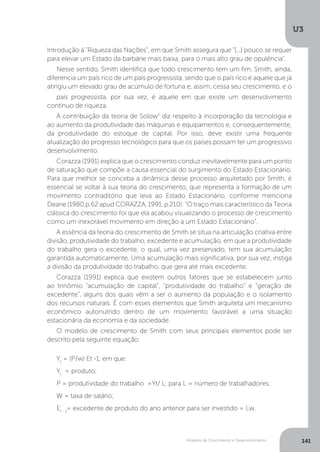 Modelos de Crescimento e Desenvolvimento
U3
141
Introdução à “Riqueza das Nações”, em que Smith assegura que "[...] pouco se requer
para elevar um Estado da barbárie mais baixa, para o mais alto grau de opulência".
Nesse sentido, Smith identifica que todo crescimento tem um fim. Smith, ainda,
diferencia um país rico de um país progressista, sendo que o país rico é aquele que já
atingiu um elevado grau de acúmulo de fortuna e, assim, cessa seu crescimento, e o
país progressista, por sua vez, é aquele em que existe um desenvolvimento
contínuo de riqueza.
A contribuição da teoria de Solow7
diz respeito à incorporação da tecnologia e
ao aumento da produtividade das máquinas e equipamentos e, consequentemente,
da produtividade do estoque de capital. Por isso, deve existir uma frequente
atualização do progresso tecnológico para que os países possam ter um progressivo
desenvolvimento.
Corazza (1991) explica que o crescimento conduz inevitavelmente para um ponto
de saturação que compõe a causa essencial do surgimento do Estado Estacionário.
Para que melhor se conceba a dinâmica desse processo arquitetado por Smith, é
essencial se voltar à sua teoria do crescimento, que representa a formação de um
movimento contraditório que leva ao Estado Estacionário, conforme menciona
Deane (1980,p.62 apud CORAZZA, 1991, p.210): “O traço mais característico da Teoria
clássica do crescimento foi que ela acabou visualizando o processo de crescimento
como um inexorável movimento em direção a um Estado Estacionário”.
A essência da teoria do crescimento de Smith se situa na articulação criativa entre
divisão, produtividade do trabalho, excedente e acumulação, em que a produtividade
do trabalho gera o excedente, o qual, uma vez preservado, tem sua acumulação
garantida automaticamente. Uma acumulação mais significativa, por sua vez, instiga
a divisão da produtividade do trabalho, que gera até mais excedente.
Corazza (1991) explica que existem outros fatores que se estabelecem junto
ao trinômio “acumulação de capital”, “produtividade do trabalho” e “geração de
excedente”, alguns dos quais vêm a ser o aumento da população e o isolamento
dos recursos naturais. É com esses elementos que Smith arquiteta um mecanismo
econômico autonutrido dentro de um movimento favorável a uma situação
estacionária da economia e da sociedade.
O modelo de crescimento de Smith com seus principais elementos pode ser
descrito pela seguinte equação:
Yt
= (P/w) Et -1, em que:
Yt
= produto;
P = produtividade do trabalho =Yt/ L, para L = número de trabalhadores;
W = taxa de salário;
Et - 1
= excedente de produto do ano anterior para ser investido = Lw.
 