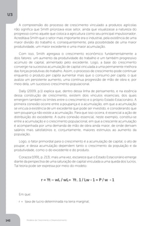 Modelos de Crescimento e Desenvolvimento
U3
142
A compreensão do processo de crescimento vinculado a produtos agrícolas
não significa que Smith priorizava esse setor, ainda que visualizasse a natureza do
progresso como aquele que coloca a agricultura como seu principal impulsionador.
Acreditava Smith que o setor mais importante era o industrial, pela existência de uma
maior divisão do trabalho e, consequentemente, pela possibilidade de uma maior
produtividade, um maior excedente e uma maior acumulação.
Com isso, Smith agregava o crescimento econômico fundamentalmente a
dois fatores: um aumento da produtividade do trabalho e um também progressivo
acúmulo de capital, alimentado pelo excedente. Logo, a base do crescimento
converge na sucessiva acumulação de capital vinculada a uma permanente melhora
das forças produtivas do trabalho. Assim, o processo de crescimento pode continuar
enquanto o produto per capita aumentar mais que o consumo per capita, o que
avaliza um persistente aumento, uma contínua progressão de mão de obra e, por
meio dela, um sucessivo crescimento populacional.
Dally (2009, p.1) explica que, dentro dessa linha de pensamento, e na essência
dessa construção de crescimento, existem dois vínculos essenciais, dos quais
emergem também os limites entre o crescimento e o próprio Estado Estacionário. A
primeira conexão ocorre entre a poupança e a acumulação, em que a acumulação
se vincula à existência de um excedente que pode ser investido, e considerando que
sem poupança não existe a acumulação. Para que isso ocorra, é essencial a ação de
distribuição do excedente. A outra conexão essencial, neste exemplo, constitui-se
entre a acumulação e o crescimento populacional, em que a crescente acumulação
é acompanhada por uma demanda de mão de obra ainda maior, de onde derivam
salários mais satisfatórios e, conjuntamente, maiores estímulos ao aumento da
população.
Logo, o fator primordial para o crescimento é a acumulação de capital, o ato de
poupar, e dessa acumulação dependem tanto o crescimento da população e da
produtividade, como o do excedente e do produto.
Corazza (1991, p. 213), mais uma vez, esclarece que o Estado Estacionário emerge
diante da perspectiva de uma saturação de capital vinculada a uma queda dos lucros.
Tal teoria pode ser expressa por meio do modelo:
r = Yt – wL / wL= Yt . 1 / Lw - 1 = P / w - 1
Em que:
r = taxa de lucro determinada na terra marginal;
 