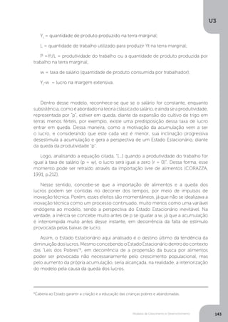 Modelos de Crescimento e Desenvolvimento
U3
143
Yt
= quantidade de produto produzido na terra marginal;
L = quantidade de trabalho utilizado para produzir Yt na terra marginal;
P =Yt/L = produtividade do trabalho ou a quantidade de produto produzida por
trabalho na terra marginal;
w = taxa de salário (quantidade de produto consumida por trabalhador);
Yt
-w = lucro na margem extensiva.
Dentro desse modelo, reconhece-se que se o salário for constante, enquanto
subsistência,comoéabordadonateoriaclássicadosalário,eaindaseaprodutividade,
representada por "p", estiver em queda, diante da expansão do cultivo de trigo em
terras menos férteis, por exemplo, existe uma predisposição dessa taxa de lucro
entrar em queda. Dessa maneira, como a motivação da acumulação vem a ser
o lucro, e considerando que este cada vez é menor, sua inclinação progressiva
desestimula a acumulação e gera a perspectiva de um Estado Estacionário, diante
da queda da produtividade "p".
Logo, analisando a equação citada, “[...] quando a produtividade do trabalho for
igual à taxa de salário (p = w), o lucro será igual a zero (r = 0)”. Dessa forma, esse
momento pode ser retraído através da importação livre de alimentos (CORAZZA,
1991, p.212).
Nesse sentido, concebe-se que a importação de alimentos e a queda dos
lucros podem ser contidas no decorrer dos tempos, por meio de impulsos de
inovação técnica. Porém, esses efeitos são momentâneos, já que não se idealizava a
inovação técnica como um processo continuado, muito menos como uma variável
endógena ao modelo, sendo a perspectiva do Estado Estacionário inevitável. Na
verdade, a inércia se concebe muito antes de p se igualar a w, já que a acumulação
é interrompida muito antes desse instante, em decorrência da falta de estímulo
provocada pelas baixas de lucro.
Assim, o Estado Estacionário aqui analisado é o destino último da tendência da
diminuiçãodoslucros.MesmoconcebendooEstadoEstacionáriodentrodocontexto
das "Leis dos Pobres"8
, em decorrência de a propensão da busca por alimentos
poder ser provocada não necessariamente pelo crescimento populacional, mas
pelo aumento da própria acumulação, seria alcançada, na realidade, a interiorização
do modelo pela causa da queda dos lucros.
8
Caberia ao Estado garantir a criação e a educação das crianças pobres e abandonadas.
 