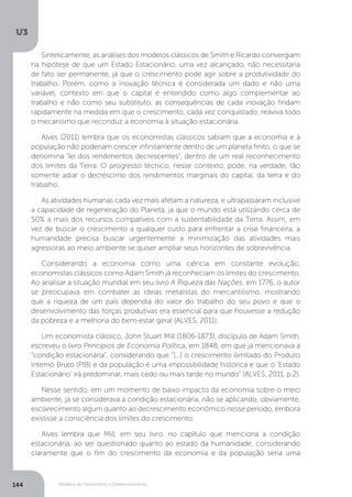 Modelos de Crescimento e Desenvolvimento
U3
144
Sinteticamente, as análises dos modelos clássicos de Smith e Ricardo convergiam
na hipótese de que um Estado Estacionário, uma vez alcançado, não necessitaria
de fato ser permanente, já que o crescimento pode agir sobre a produtividade do
trabalho. Porém, como a inovação técnica é considerada um dado e não uma
variável, contexto em que o capital é entendido como algo complementar ao
trabalho e não como seu substituto, as consequências de cada inovação findam
rapidamente na medida em que o crescimento, cada vez conquistado, reaviva todo
o mecanismo que reconduz a economia à situação estacionária.
Alves (2011) lembra que os economistas clássicos sabiam que a economia e a
população não poderiam crescer infinitamente dentro de um planeta finito, o que se
denomina “lei dos rendimentos decrescentes”, dentro de um real reconhecimento
dos limites da Terra. O progresso técnico, nesse contexto, pode, na verdade, tão
somente adiar o decréscimo dos rendimentos marginais do capital, da terra e do
trabalho.
As atividades humanas cada vez mais afetam a natureza, e ultrapassaram inclusive
a capacidade de regeneração do Planeta, já que o mundo está utilizando cerca de
50% a mais dos recursos compatíveis com a sustentabilidade da Terra. Assim, em
vez de buscar o crescimento a qualquer custo para enfrentar a crise financeira, a
humanidade precisa buscar urgentemente a minimização das atividades mais
agressoras ao meio ambiente se quiser ampliar seus horizontes de sobrevivência.
Considerando a economia como uma ciência em constante evolução,
economistas clássicos como Adam Smith já reconheciam os limites do crescimento.
Ao analisar a situação mundial em seu livro A Riqueza das Nações, em 1776, o autor
se preocupava em combater as ideias metalistas do mercantilismo, mostrando
que a riqueza de um país dependia do valor do trabalho do seu povo e que o
desenvolvimento das forças produtivas era essencial para que houvesse a redução
da pobreza e a melhoria do bem-estar geral (ALVES, 2011).
Um economista clássico, John Stuart Mill (1806-1873), discípulo de Adam Smith,
escreveu o livro Princípios de Economia Política, em 1848, em que já mencionava a
“condição estacionária”, considerando que “[...] o crescimento ilimitado do Produto
Interno Bruto (PIB) e da população é uma impossibilidade histórica e que o ‘Estado
Estacionário’ irá predominar, mais cedo ou mais tarde no mundo” (ALVES, 2011, p.2).
Nesse sentido, em um momento de baixo impacto da economia sobre o meio
ambiente, já se considerava a condição estacionária, não se aplicando, obviamente,
esclarecimento algum quanto ao decrescimento econômico nesse período, embora
existisse a consciência dos limites do crescimento.
Alves lembra que Mill, em seu livro, no capítulo que menciona a condição
estacionária, ao ser questionado quanto ao estado da humanidade, considerando
claramente que o fim do crescimento da economia e da população seria uma
 